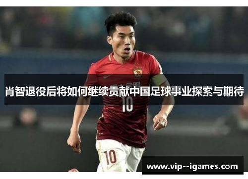 肖智退役后将如何继续贡献中国足球事业探索与期待