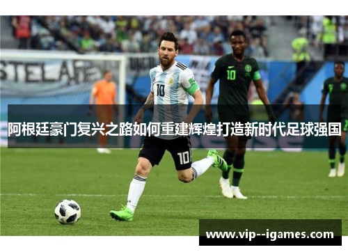 阿根廷豪门复兴之路如何重建辉煌打造新时代足球强国
