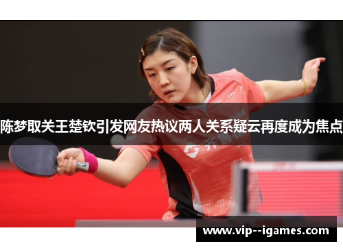 陈梦取关王楚钦引发网友热议两人关系疑云再度成为焦点