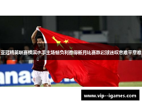 亚冠精英联赛横滨水手主场憾负利雅得新月比赛跌宕球迷叹息难平意难
